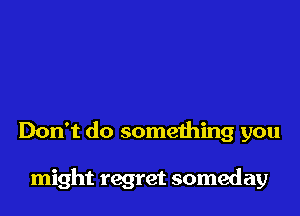 Don't do something you

might regret someday