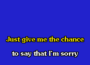 Just give me the chance

to say that I'm sorry