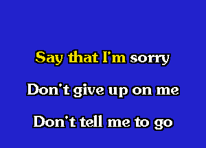 Say that I'm sorry

Don't give up on me

Don't tell me to go