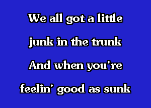 We all got a little
junk in the trunk
And when you're

feelin' good as sunk