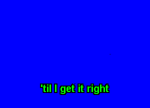 'til I get it right