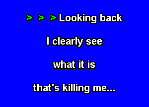 Looking back
I clearly see

what it is

that's killing me...