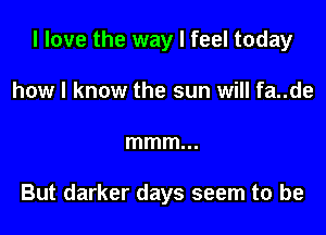 I love the way I feel today

how I know the sun will fa..de
mmm...

But darker days seem to be