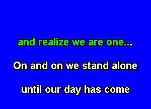 and realize we are one...

On and on we stand alone

until our day has come