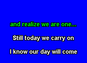and realize we are one...

Still today we carry on

I know our day will come