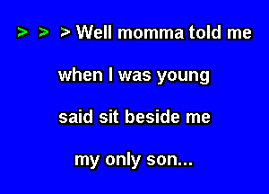 t? z? r) Well momma told me

when I was young

said sit beside me

my only son...