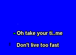 - Oh take your ti..me

Don't live too fast