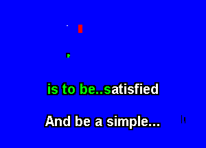 is to be..satisfied

And be a simple...