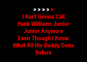 33333

I Ain't Gonna Call
Hank Williams Junior

Junior Anymore
Even Though I Know

What All His Daddy Done
Before
