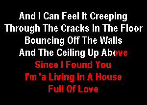 And I Can Feel It Creeping
Through The Cracks In The Floor
Bouncing Off The Walls
And The Ceiling Up Above
Since I Found You
I'm 'a Living In A House
Full Of Love