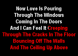 Now Love Is Pouring
Through The Windows
Coming In The Doors
And I Can Feel It Creeping
Through The Cracks In The Floor
Bouncing Off The Walls
And The Ceiling Up Above