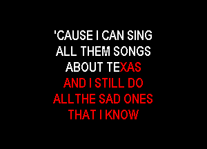 'CAUSE I CAN SING
ALL THEM SONGS
ABOUT TEXAS

AND I STILL DO
ALLTHE SAD ONES
THAT I KNOW