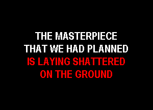 THE MASTERPIECE
THAT WE HAD PLANNED
IS LAYING SHATTERED
ON THE GROUND

g
