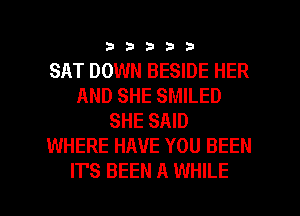 33333

SAT DOWN BESIDE HER
AND SHE SMILED
SHE SAID
WHERE HAVE YOU BEEN

IT'S BEEN A WHILE I