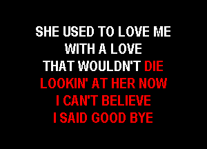 SHE USED TO LOVE ME
WITH A LOVE
THAT WOULDN'T DIE
LOOKIN' AT HER NOW
I CAN'T BELIEVE

ISAID GOOD BYE l