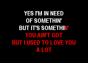 YES I'M IN NEED
OF SOMETHIN'
BUT ITS SOMETHIN'
YOU AIN'T GOT
BUT I USED TO LOVE YOU
A LOT