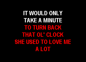 IT WOULD ONLY
TAKE A MINUTE
T0 TURN BACK

THAT OL' CLOCK
SHE USED TO LOVE ME
A LOT