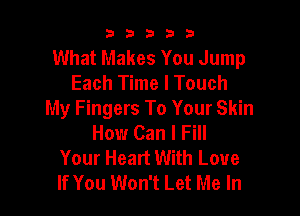 b33321

What Makes You Jump
Each Time I Touch

My Fingers To Your Skin
How Can I Fill
Your Heart With Love
If You Won't Let Me In