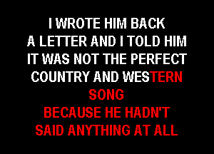 I WROTE HIM BACK
A LETTER AND I TOLD HIM
IT WAS NOT THE PERFECT
COUNTRY AND WESTERN
SONG
BECAUSE HE HADN'T
SAID ANYTHING AT ALL