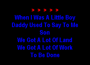 b33321

When I Was A Little Boy
Daddy Used To Say To Me

Son
We Got A Lot Of Land
We Got A Lot Of Work
To Be Done