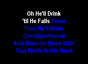 0h He'll Drink
'til He Falls Down
Then He'll Order

One More Round
And Then Go Home With
That Bottle In His Hand