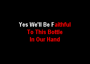 Yes We'll Be Faithful
To This Bottle

In Our Hand
