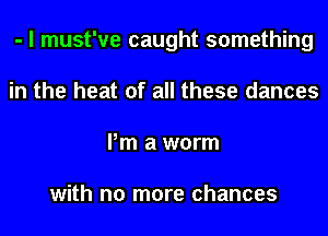 - I must've caught something
in the heat of all these dances
Pm a worm

with no more chances