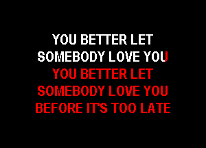 YOU BETTER LET
SOMEBODY LOVE YOU
YOU BETTER LET
SOMEBODY LOVE YOU
BEFORE IT'S TOO LATE

g