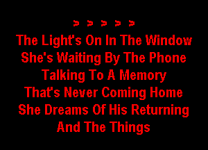 33333

The Light's On In The Window
She's Waiting By The Phone
Talking To A Memory
That's Neuer Coming Home

She Dreams Of His Returning
And The Things