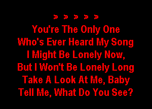 33333

You're The Only One
Who's Ever Heard My Song
I Might Be Lonely Now,
But I Won't Be Lonely Long
Take A Look At Me, Baby
Tell Me, What Do You See?