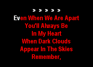b33321

Even When We Are Apart
You'll Always Be
In My Heart

When Dark Clouds
Appear In The Skies
Remember,