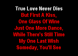 True Love Never Dies
But First A Kiss,
One Glass 0f Wine

Just One More Dance,
While There's Still Time
My One Last Wish
Someday, You'll See