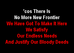 'cos There Is
No More New Frontier
We Have Got To Make It Here

We Satisfy
Our Endless Needs
And Justify Our Bloody Deeds