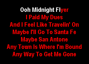 Ooh Midnight Flyer
I Paid My Dues
And I Feel Like Trauelin' 0n
Maybe I'll Go To Santa Fe
Maybe San Antone
Any Town Is Where I'm Bound
Any Way To Get Me Gone