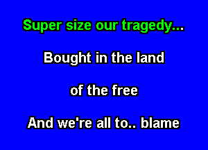 Super size our tragedy...

Bought in the land
of the free

And we're all to.. blame