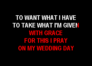T0 WANT WHAT I HAVE
TO TAKE WHAT I'M GIVEN
WITH GRACE
FOR THIS I PRAY
ON MY WEDDING DAY