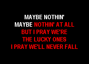 MAYBE NOTHIN'
MAYBE NOTHIN' AT ALL
BUT I PRAY WE'RE
THE LUCKY ONES
l PRAY WE'LL NEVER FALL

g
