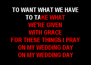T0 WANT WHAT WE HAVE
TO TAKE WHAT
WE'RE GIVEN
WITH GRACE
FOR THESE THINGS I PRAY
ON MY WEDDING DAY
ON MY WEDDING DAY