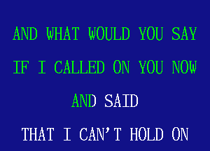 AND WHAT WOULD YOU SAY
IF I CALLED ON YOU NOW
AND SAID
THAT I CAIW T HOLD 0N