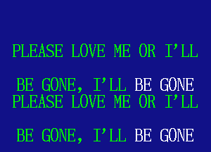 PLEASE LOVE ME OR I LL

BE GONE, I LL BE GONE
PLEASE LOVE ME OR I LL

BE GONE, I LL BE GONE