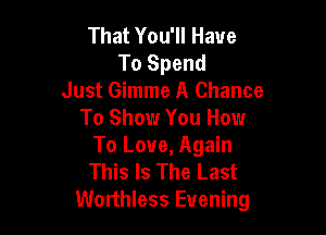 That You'll Have
To Spend
Just Gimme A Chance

To Show You Howr
To Love, Again
This Is The Last

Worthless Evening