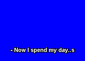 - Now I spend my day..s