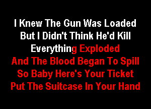 I Knew The Gun Was Loaded
But I Didn't Think He'd Kill
Everything Exploded
And The Blood Began To Spill
So Baby Here's Your Ticket
Put The Suitcase In Your Hand