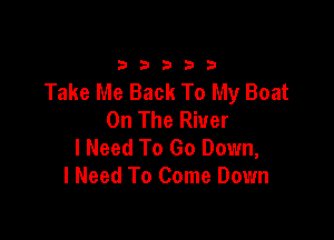 33333

Take Me Back To My Boat
On The River

I Need To Go Down,
I Need To Come Down