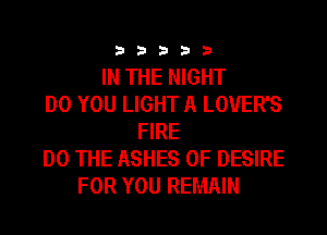 33333

IN THE NIGHT
DO YOU LIGHT A LOVER'S
FIRE
DO THE ASHES 0F DESIRE
FOR YOU REMAIN