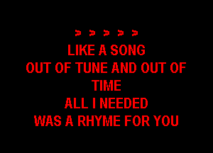 333332!

LIKE A SONG
OUT OF TUNE AND OUT OF

TIME
ALL I NEEDED
WAS A RHYME FOR YOU