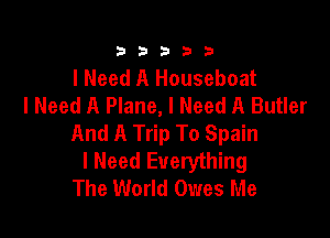 333332!

I Need A Houseboat
I Need A Plane, I Need A Butler

And A Trip To Spain
I Need Everything
The World Owes Me