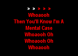 53333

Whoaooh
Then You'll Know I'm A

Mental Case

Whoaooh 0h

Whoaooh 0h
Whoaooh