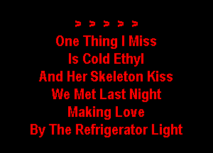33333

One Thing I Miss
ls Cold Ethyl
And Her Skeleton Kiss

We Met Last Night
Making Love
By The Refrigerator Light