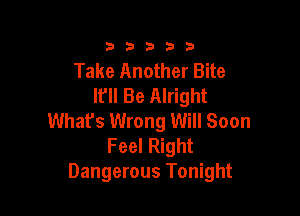 3353333

Take Another Bite
It'll Be Alright

Whafs Wrong Will Soon
Feel Right
Dangerous Tonight